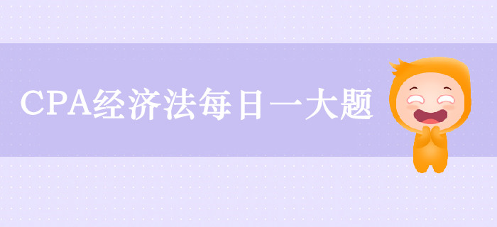 2019年CPA經(jīng)濟(jì)法每日攻克一大題：9月25日