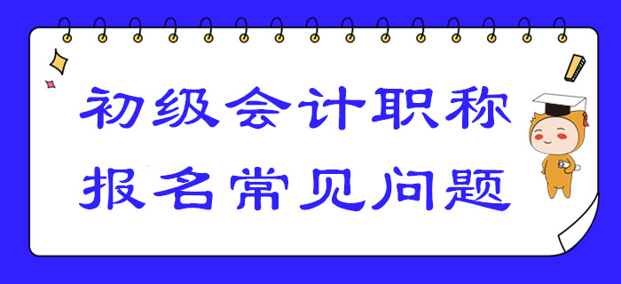 2020年初級會計報名答疑！你關(guān)注的高頻問題答案都在這！