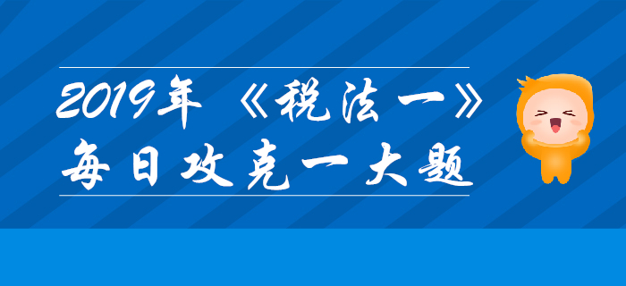 2019年稅務(wù)師《稅法一》每日攻克一大題：11月7日