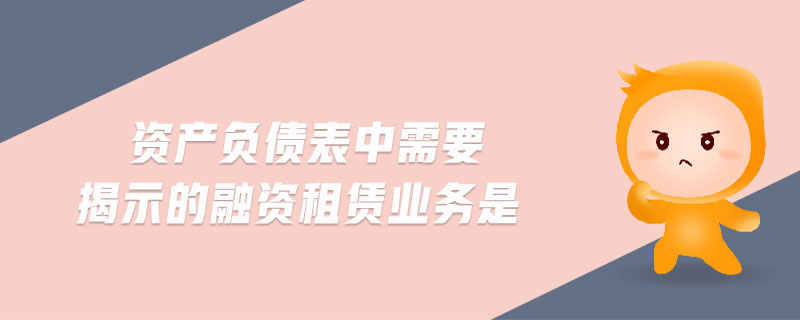 資產(chǎn)負債表中需要揭示的融資租賃業(yè)務(wù)是