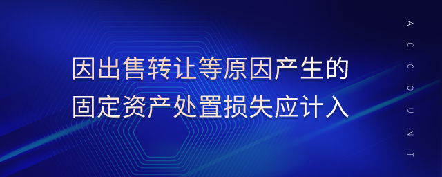 因出售轉(zhuǎn)讓等原因產(chǎn)生的固定資產(chǎn)處置損失應(yīng)計入