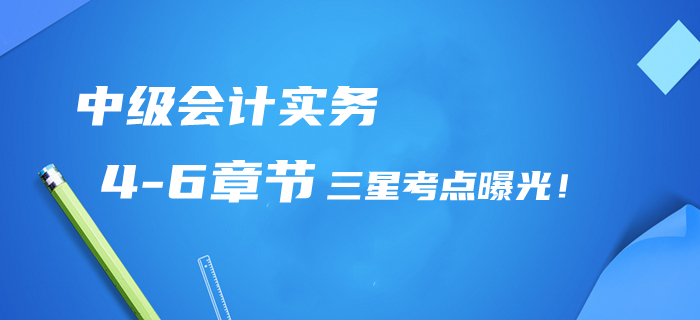 2020年中級會計實務(wù)第4-6章三星考點曝光！提分清單/章節(jié)習(xí)題免費領(lǐng)