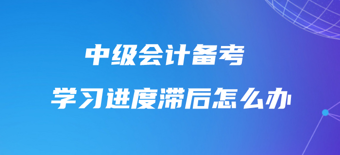 中級會計學習進度滯后怎么辦？不要怕，快來追趕進度條！