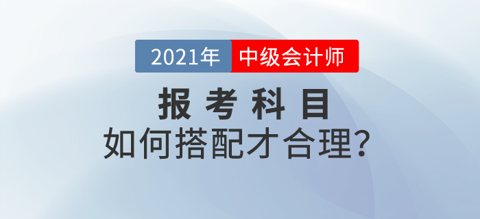 2021年中級會計師考試報名，報考科目如何搭配？