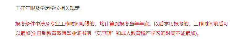 報考條件中涉及專業(yè)工作時間期限的，均計算到報考當年年底。以后學歷報考的，工作時間前后可以累加(全日制教育取得畢業(yè)證書前“實習期”和成人教育脫產(chǎn)學習的時間不能累加)。