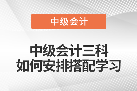 中級會計三科如何安排搭配學(xué)習(xí)