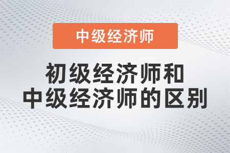 初級(jí)經(jīng)濟(jì)師和中級(jí)經(jīng)濟(jì)師的區(qū)別有哪些