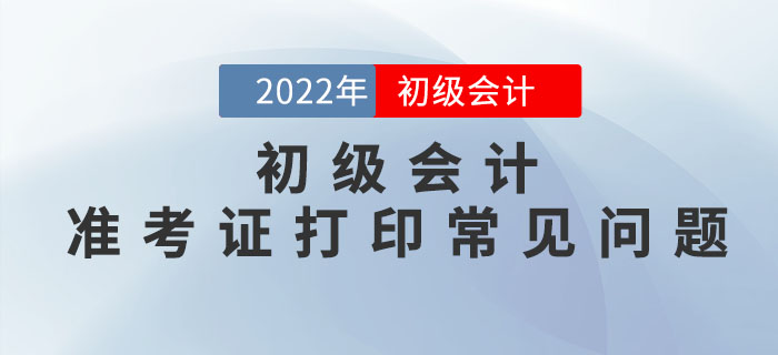 2022年初級會計準考證打印常見問題匯總，請查收！