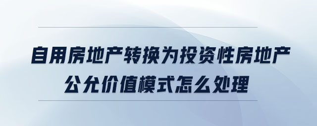 自用房地產(chǎn)轉(zhuǎn)換為投資性房地產(chǎn)公允價值模式怎么處理