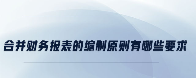 合并財務(wù)報表的編制原則有哪些要求