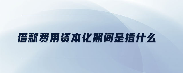 借款費(fèi)用資本化期間是指什么