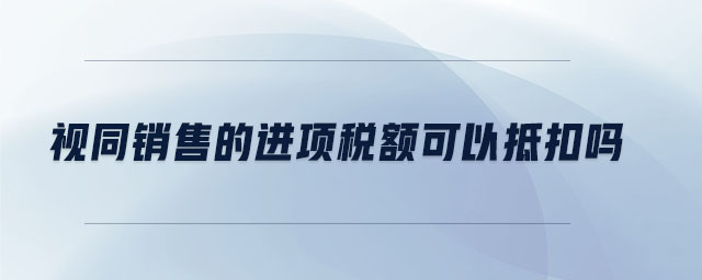 視同銷售的進(jìn)項(xiàng)稅額可以抵扣嗎