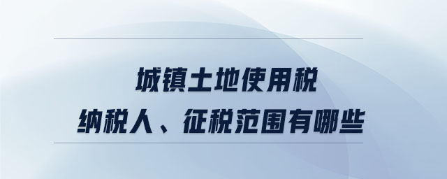 城鎮(zhèn)土地使用稅納稅人、征稅范圍有哪些