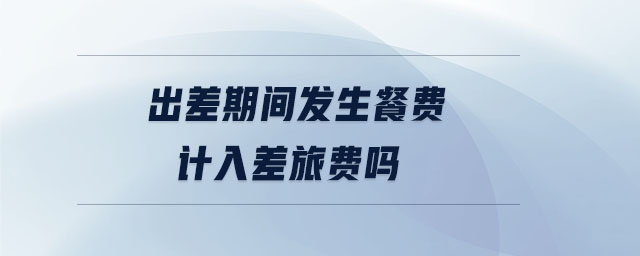 出差期間發(fā)生餐費計入差旅費嗎