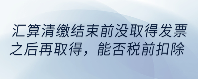 如果到匯算清繳結(jié)束前，仍沒取得發(fā)票以后年度再取得，能否稅前扣除？