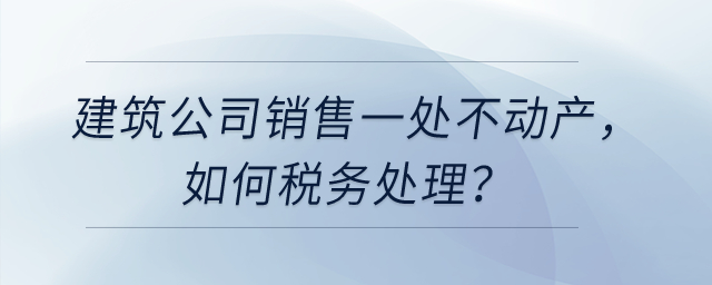 建筑公司銷售一處不動(dòng)產(chǎn)，如何稅務(wù)處理？