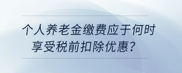 個人養(yǎng)老金繳費應(yīng)于何時享受稅前扣除優(yōu)惠？