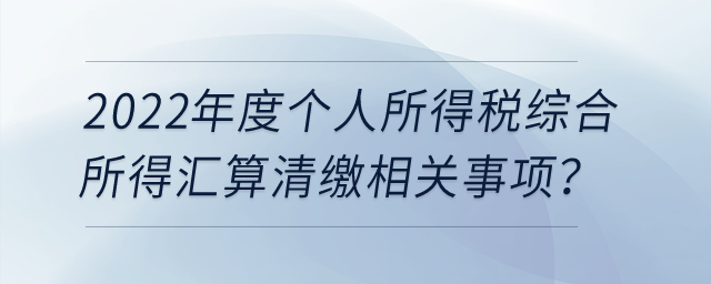 2022年度個人所得稅綜合所得匯算清繳相關(guān)事項？