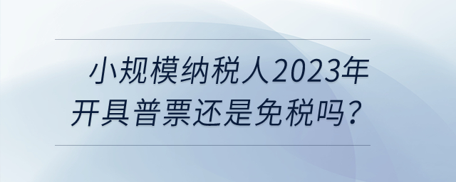 小規(guī)模納稅人2023年開具普票還是免稅嗎？