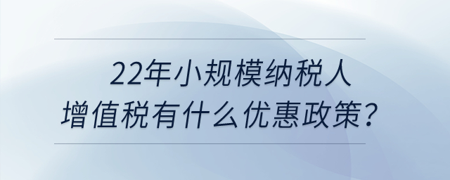 22年小規(guī)模納稅人增值稅有什么優(yōu)惠政策？申報表怎么填寫？
