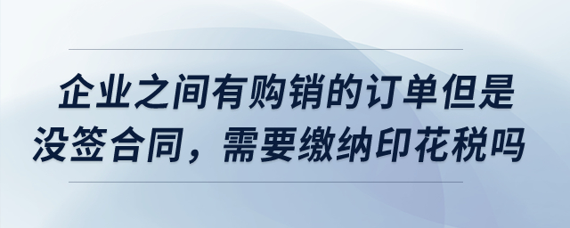 企業(yè)之間有購銷的訂單但是沒簽合同，需要繳納印花稅嗎？