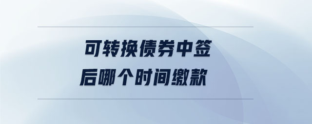 可轉(zhuǎn)換債券中簽后哪個(gè)時(shí)間繳款
