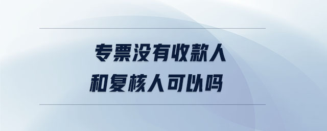 專票沒(méi)有收款人和復(fù)核人可以嗎