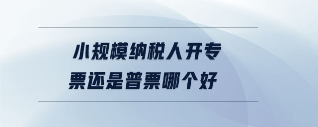 小規(guī)模納稅人開專票還是普票哪個好