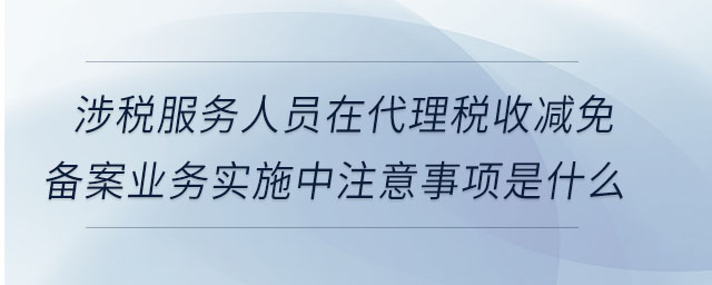 涉稅服務(wù)人員在代理稅收減免備案業(yè)務(wù)實(shí)施中注意事項(xiàng)是什么