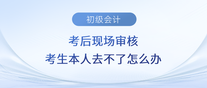 初級(jí)會(huì)計(jì)考后現(xiàn)場(chǎng)審核，考生本人去不了怎么辦？