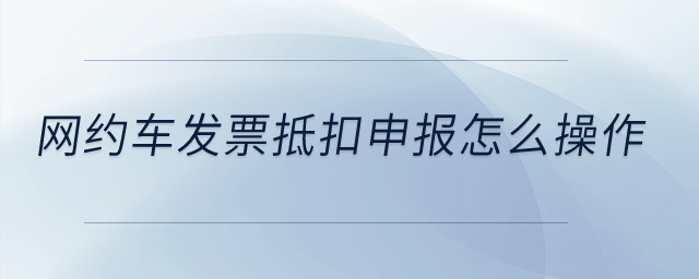 網(wǎng)約車發(fā)票抵扣申報怎么操作？
