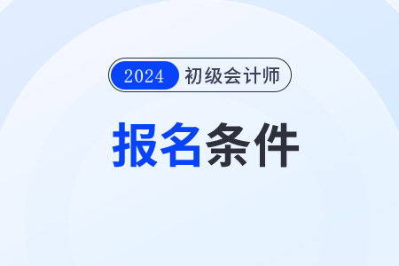2024年初級會計報名條件和時間分別是什么