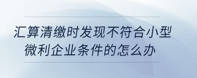 匯算清繳時(shí)發(fā)現(xiàn)不符合小型微利企業(yè)條件的怎么辦？