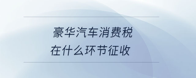 豪華汽車消費稅在什么環(huán)節(jié)征收