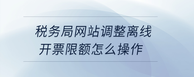 稅務(wù)局網(wǎng)站調(diào)整離線開(kāi)票限額怎么操作？