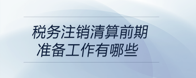 稅務(wù)注銷清算前期準(zhǔn)備工作有哪些
