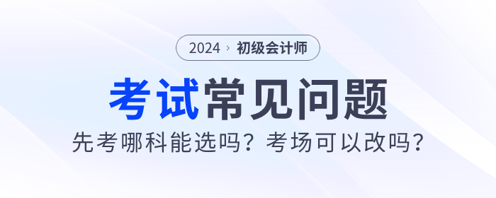 2024年初級(jí)會(huì)計(jì)先考哪科能選嗎？考場(chǎng)可以改嗎？考試常見問題解答！