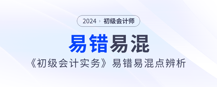 干貨！2024年《初級(jí)會(huì)計(jì)實(shí)務(wù)》易錯(cuò)易混點(diǎn)辨析！