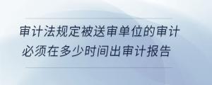審計(jì)法規(guī)定被送審單位的審計(jì)必須在多少時(shí)間出審計(jì)報(bào)告