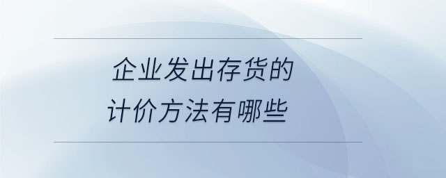 企業(yè)發(fā)出存貨的計(jì)價(jià)方法有哪些
