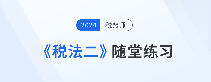 稅務(wù)師《稅法二》隨堂練習(xí)匯總，學(xué)習(xí)并實(shí)踐，自察知識掌握程度！