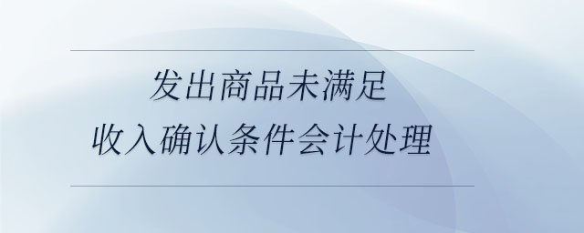 發(fā)出商品未滿(mǎn)足收入確認(rèn)條件會(huì)計(jì)處理