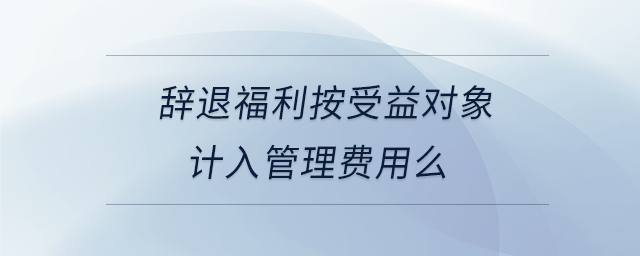 辭退福利按受益對象計入管理費(fèi)用么