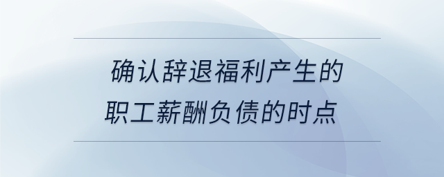 確認(rèn)辭退福利產(chǎn)生的職工薪酬負(fù)債的時(shí)點(diǎn)