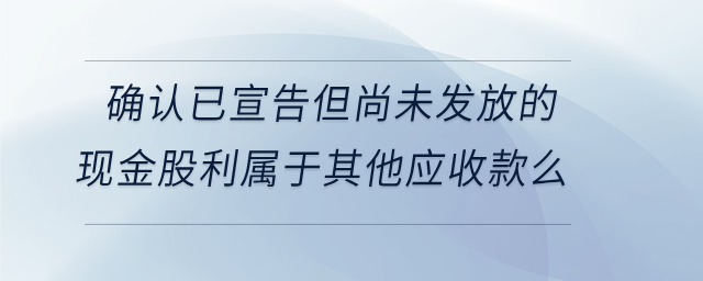確認已宣告但尚未發(fā)放的現(xiàn)金股利屬于其他應(yīng)收款么