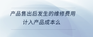 產(chǎn)品售出后發(fā)生的維修費用計入產(chǎn)品成本么
