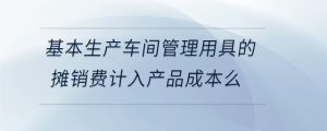 基本生產(chǎn)車間管理用具的攤銷費計入產(chǎn)品成本么