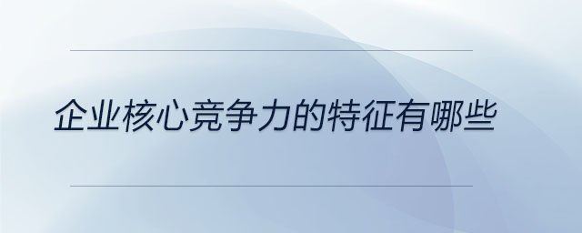 企業(yè)核心競(jìng)爭(zhēng)力的特征有哪些