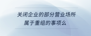 關(guān)閉企業(yè)的部分營(yíng)業(yè)場(chǎng)所屬于重組的事項(xiàng)么
