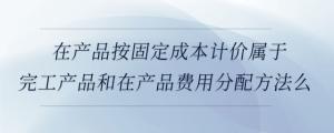 在產(chǎn)品按固定成本計價屬于完工產(chǎn)品和在產(chǎn)品費用分配方法么